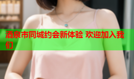酒泉市同城约会新体验 欢迎加入我们