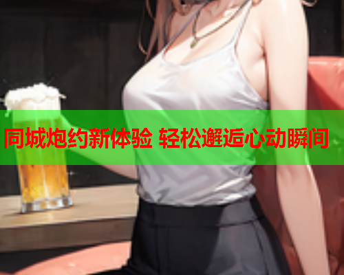 同城炮约新体验 轻松邂逅心动瞬间