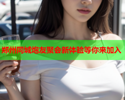 郑州同城炮友聚会新体验等你来加入