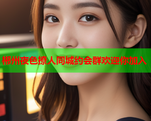 郴州夜色撩人同城约会群欢迎你加入