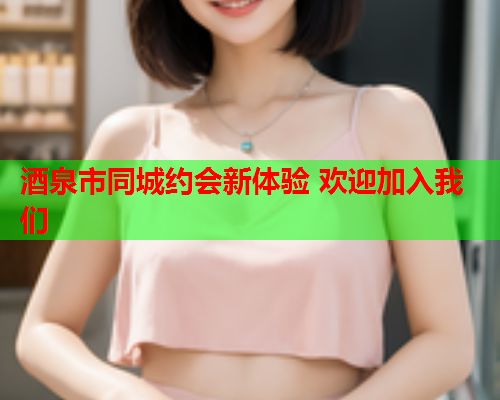 酒泉市同城约会新体验 欢迎加入我们