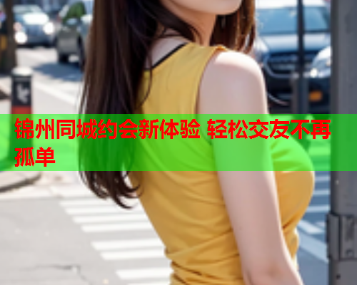 锦州同城约会新体验 轻松交友不再孤单