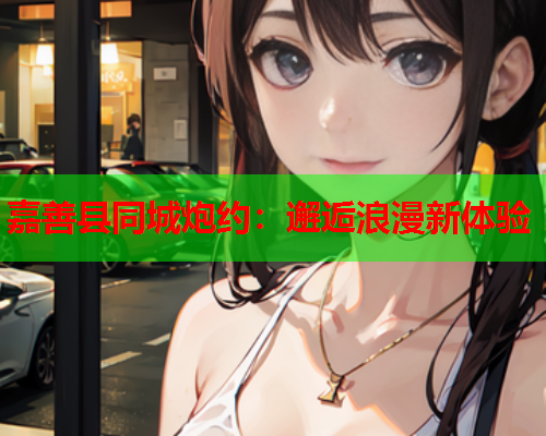嘉善县同城炮约：邂逅浪漫新体验