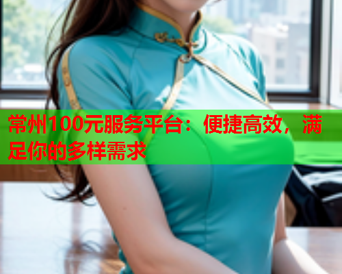 常州100元服务平台：便捷高效，满足你的多样需求